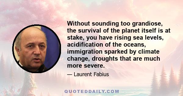 Without sounding too grandiose, the survival of the planet itself is at stake, you have rising sea levels, acidification of the oceans, immigration sparked by climate change, droughts that are much more severe.