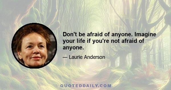 Don't be afraid of anyone. Imagine your life if you're not afraid of anyone.