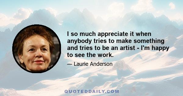 I so much appreciate it when anybody tries to make something and tries to be an artist - I'm happy to see the work.