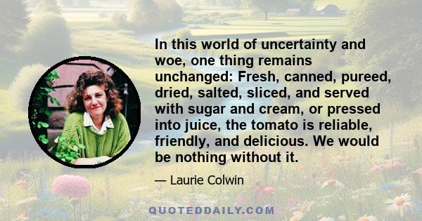 In this world of uncertainty and woe, one thing remains unchanged: Fresh, canned, pureed, dried, salted, sliced, and served with sugar and cream, or pressed into juice, the tomato is reliable, friendly, and delicious.