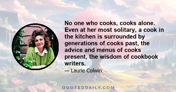 No one who cooks, cooks alone. Even at her most solitary, a cook in the kitchen is surrounded by generations of cooks past, the advice and menus of cooks present, the wisdom of cookbook writers.