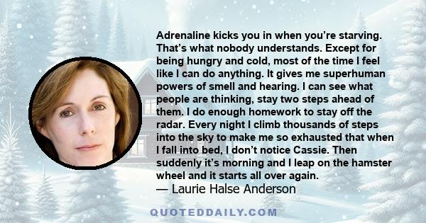 Adrenaline kicks you in when you’re starving. That’s what nobody understands. Except for being hungry and cold, most of the time I feel like I can do anything. It gives me superhuman powers of smell and hearing. I can