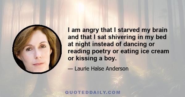 I am angry that I starved my brain and that I sat shivering in my bed at night instead of dancing or reading poetry or eating ice cream or kissing a boy.