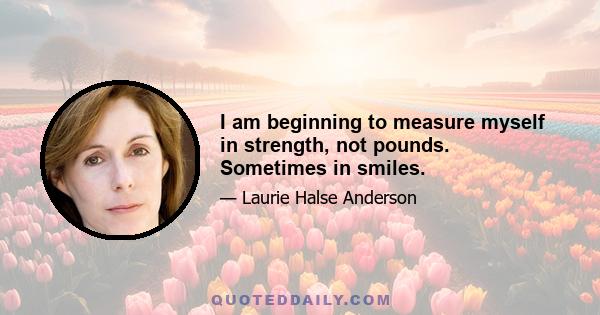 I am beginning to measure myself in strength, not pounds. Sometimes in smiles.