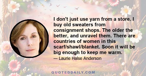 I don't just use yarn from a store. I buy old sweaters from consignment shops. The older the better, and unravel them. There are countries of women in this scarf/shawl/blanket. Soon it will be big enough to keep me warm.