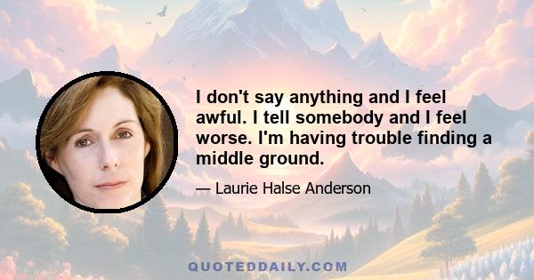 I don't say anything and I feel awful. I tell somebody and I feel worse. I'm having trouble finding a middle ground.