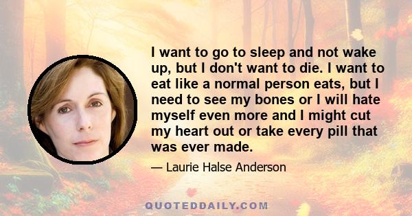 I want to go to sleep and not wake up, but I don't want to die. I want to eat like a normal person eats, but I need to see my bones or I will hate myself even more and I might cut my heart out or take every pill that