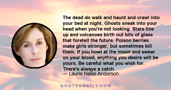 The dead do walk and haunt and crawl into your bed at night. Ghosts sneak into your head when you're not looking. Stars line up and volcanoes birth out bits of glass that foretell the future. Poison berries make girls