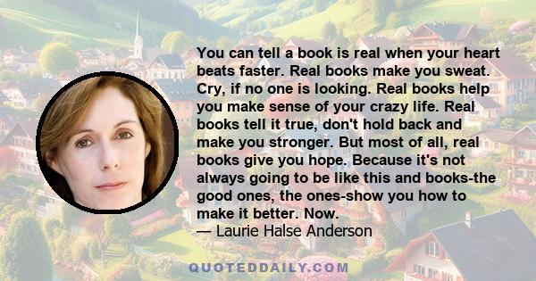 You can tell a book is real when your heart beats faster. Real books make you sweat. Cry, if no one is looking. Real books help you make sense of your crazy life. Real books tell it true, don't hold back and make you