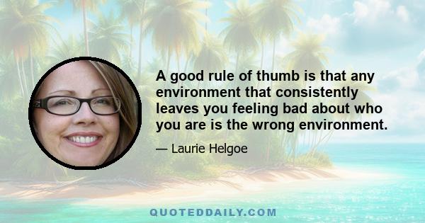 A good rule of thumb is that any environment that consistently leaves you feeling bad about who you are is the wrong environment.