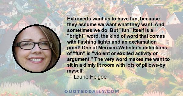 Extroverts want us to have fun, because they assume we want what they want. And sometimes we do. But fun itself is a bright word, the kind of word that comes with flashing lights and an exclamation point! One of