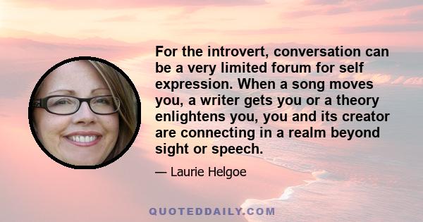 For the introvert, conversation can be a very limited forum for self expression. When a song moves you, a writer gets you or a theory enlightens you, you and its creator are connecting in a realm beyond sight or speech.