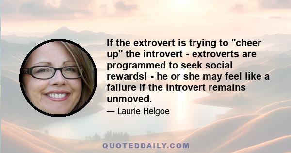 If the extrovert is trying to cheer up the introvert - extroverts are programmed to seek social rewards! - he or she may feel like a failure if the introvert remains unmoved.