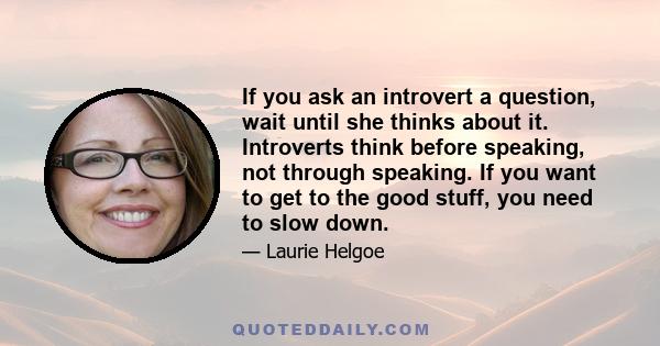 If you ask an introvert a question, wait until she thinks about it. Introverts think before speaking, not through speaking. If you want to get to the good stuff, you need to slow down.