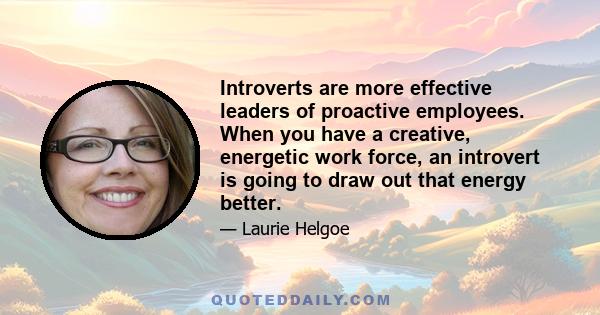 Introverts are more effective leaders of proactive employees. When you have a creative, energetic work force, an introvert is going to draw out that energy better.