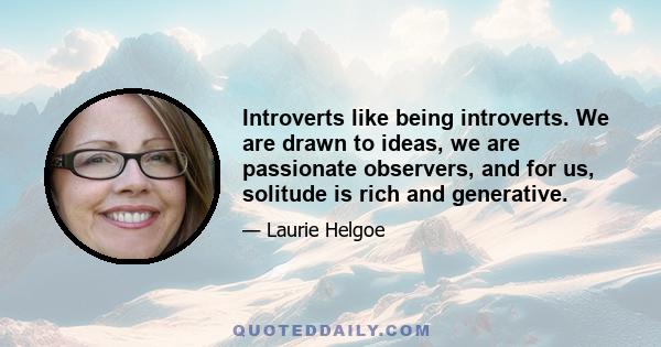 Introverts like being introverts. We are drawn to ideas, we are passionate observers, and for us, solitude is rich and generative.