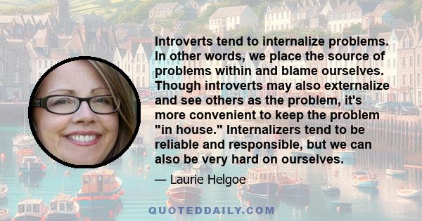 Introverts tend to internalize problems. In other words, we place the source of problems within and blame ourselves. Though introverts may also externalize and see others as the problem, it's more convenient to keep the 