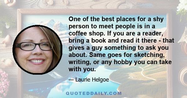 One of the best places for a shy person to meet people is in a coffee shop. If you are a reader, bring a book and read it there - that gives a guy something to ask you about. Same goes for sketching, writing, or any