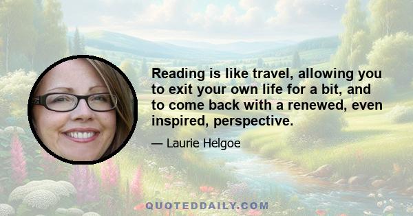 Reading is like travel, allowing you to exit your own life for a bit, and to come back with a renewed, even inspired, perspective.