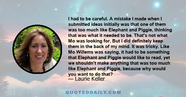 I had to be careful. A mistake I made when I submitted ideas initially was that one of them was too much like Elephant and Piggie, thinking that was what it needed to be. That's not what Mo was looking for. But I did