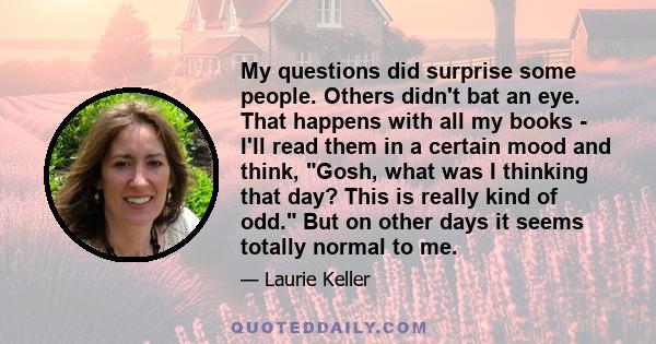 My questions did surprise some people. Others didn't bat an eye. That happens with all my books - I'll read them in a certain mood and think, Gosh, what was I thinking that day? This is really kind of odd. But on other