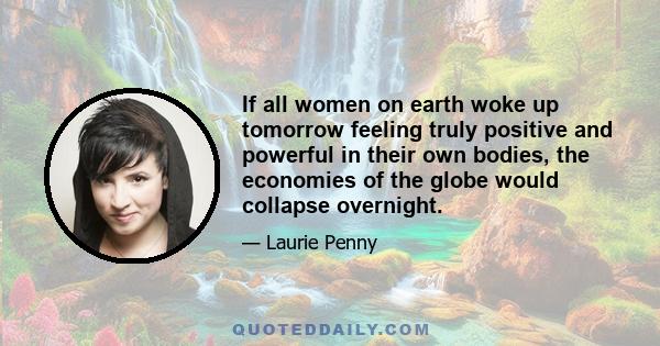 If all women on earth woke up tomorrow feeling truly positive and powerful in their own bodies, the economies of the globe would collapse overnight.