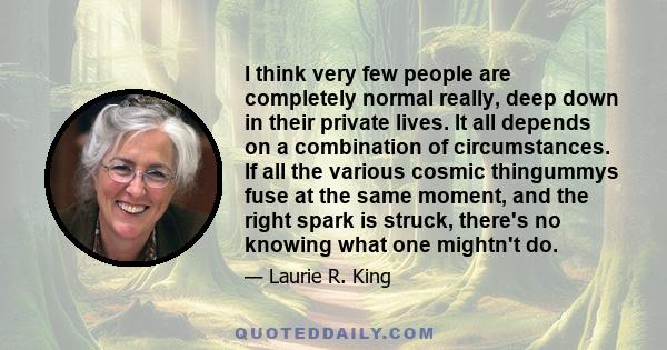 I think very few people are completely normal really, deep down in their private lives. It all depends on a combination of circumstances. If all the various cosmic thingummys fuse at the same moment, and the right spark 