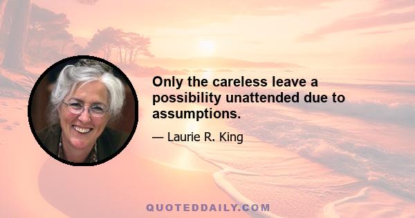 Only the careless leave a possibility unattended due to assumptions.