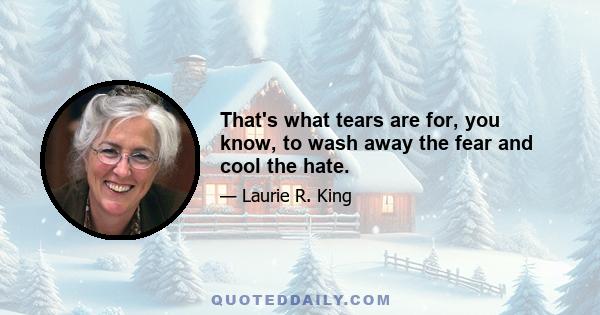 That's what tears are for, you know, to wash away the fear and cool the hate.