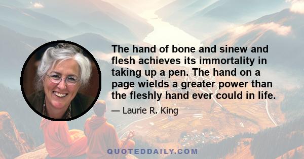 The hand of bone and sinew and flesh achieves its immortality in taking up a pen. The hand on a page wields a greater power than the fleshly hand ever could in life.