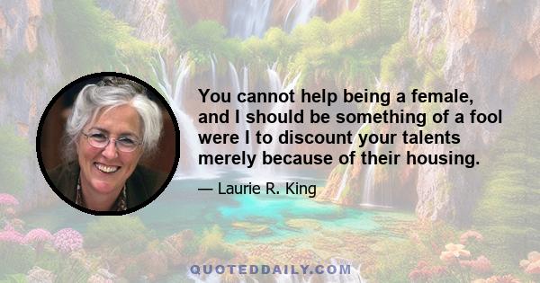 You cannot help being a female, and I should be something of a fool were I to discount your talents merely because of their housing.