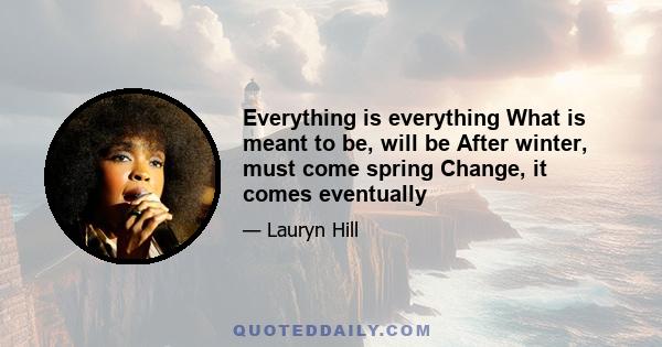 Everything is everything What is meant to be, will be After winter, must come spring Change, it comes eventually