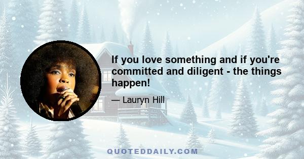 If you love something and if you're committed and diligent - the things happen!