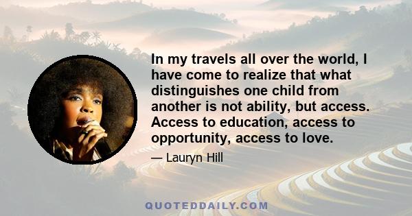 In my travels all over the world, I have come to realize that what distinguishes one child from another is not ability, but access. Access to education, access to opportunity, access to love.