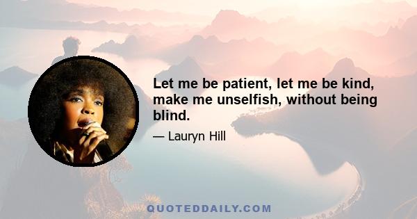 Let me be patient, let me be kind, make me unselfish, without being blind.