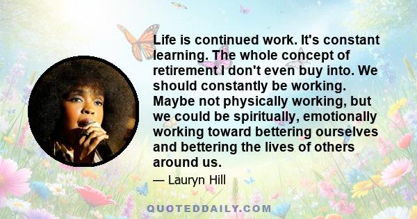 Life is continued work. It's constant learning. The whole concept of retirement I don't even buy into. We should constantly be working. Maybe not physically working, but we could be spiritually, emotionally working