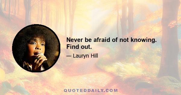 Never be afraid of not knowing. Find out.