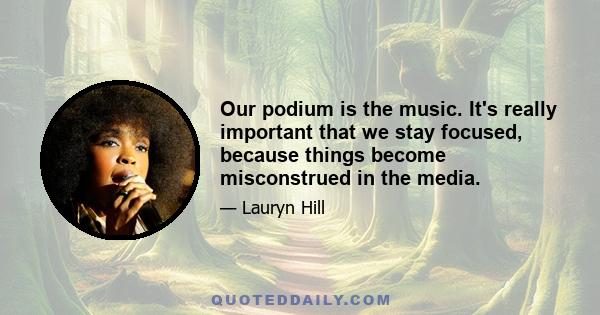Our podium is the music. It's really important that we stay focused, because things become misconstrued in the media.