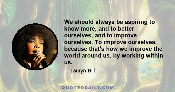 We should always be aspiring to know more, and to better ourselves, and to improve ourselves. To improve ourselves, because that's how we improve the world around us, by working within us.