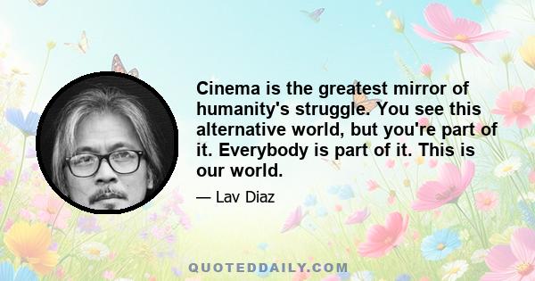 Cinema is the greatest mirror of humanity's struggle. You see this alternative world, but you're part of it. Everybody is part of it. This is our world.