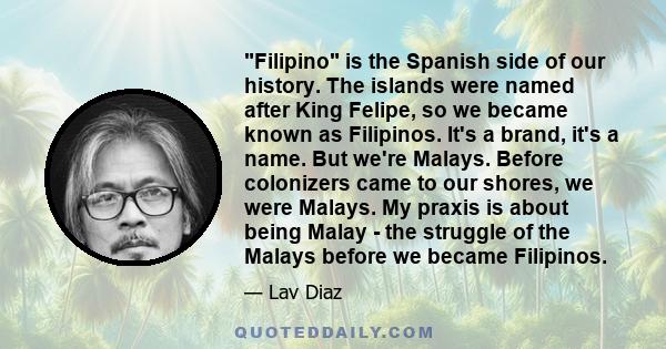 Filipino is the Spanish side of our history. The islands were named after King Felipe, so we became known as Filipinos. It's a brand, it's a name. But we're Malays. Before colonizers came to our shores, we were Malays.