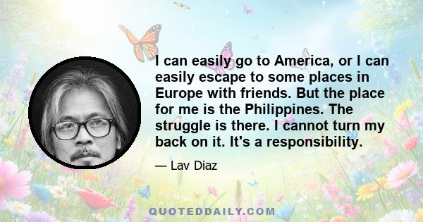 I can easily go to America, or I can easily escape to some places in Europe with friends. But the place for me is the Philippines. The struggle is there. I cannot turn my back on it. It's a responsibility.