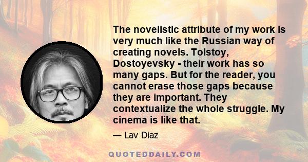 The novelistic attribute of my work is very much like the Russian way of creating novels. Tolstoy, Dostoyevsky - their work has so many gaps. But for the reader, you cannot erase those gaps because they are important.