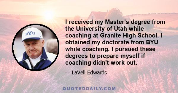 I received my Master's degree from the University of Utah while coaching at Granite High School. I obtained my doctorate from BYU while coaching. I pursued these degrees to prepare myself if coaching didn't work out.