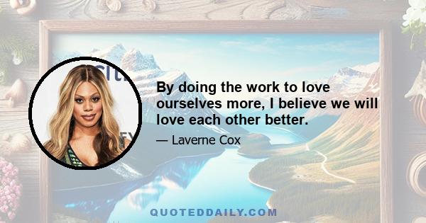 By doing the work to love ourselves more, I believe we will love each other better.