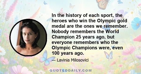 In the history of each sport, the heroes who win the Olympic gold medal are the ones we remember. Nobody remembers the World Champion 25 years ago, but everyone remembers who the Olympic Champions were, even 100 years