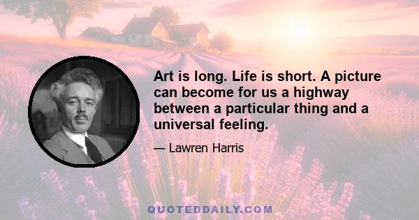 Art is long. Life is short. A picture can become for us a highway between a particular thing and a universal feeling.