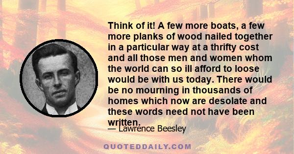 Think of it! A few more boats, a few more planks of wood nailed together in a particular way at a thrifty cost and all those men and women whom the world can so ill afford to loose would be with us today. There would be 