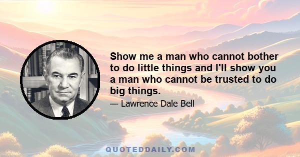 Show me a man who cannot bother to do little things and I'll show you a man who cannot be trusted to do big things.