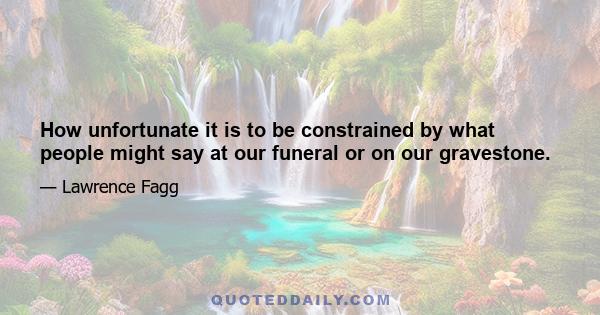 How unfortunate it is to be constrained by what people might say at our funeral or on our gravestone.